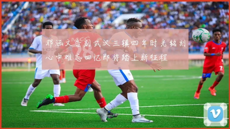 邓涵文告别武汉三镇四年时光铭刻心中难忘回忆即将踏上新征程