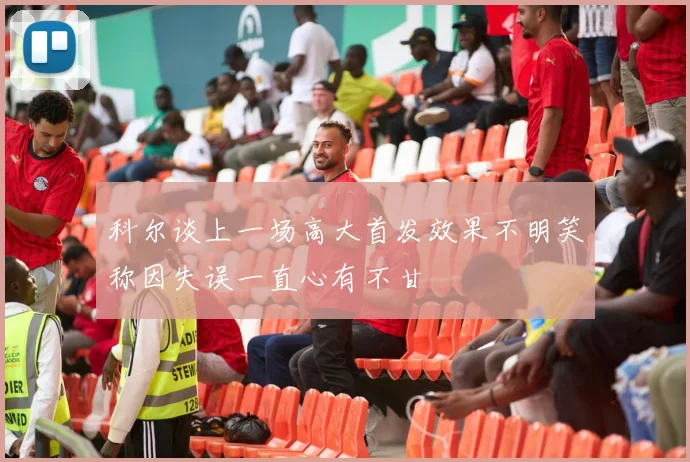 科尔谈上一场高大首发效果不明笑称因失误一直心有不甘