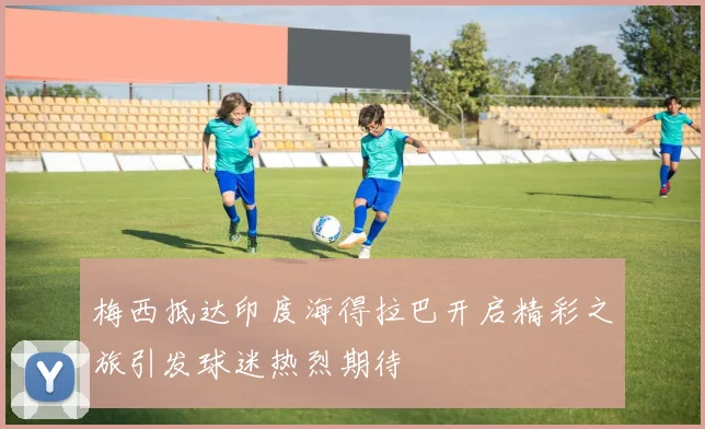 梅西抵达印度海得拉巴开启精彩之旅引发球迷热烈期待