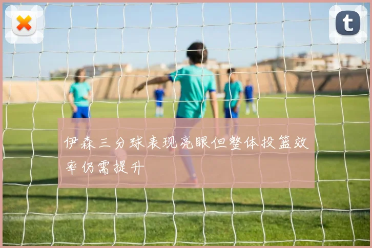 伊森三分球表现亮眼但整体投篮效率仍需提升