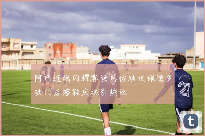 阿巴连线闪耀赛场恩佐助攻佩德罗破门后擦鞋庆祝引热议