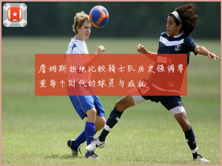 詹姆斯拒绝比较骑士队历史强调尊重每个时代的球员与成就